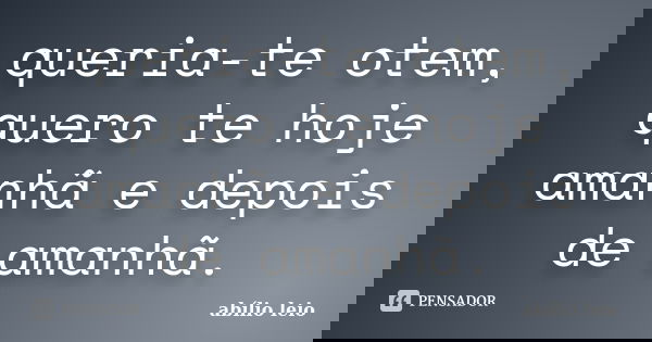 queria-te otem, quero te hoje amanhã e depois de amanhã.... Frase de abílio leio.