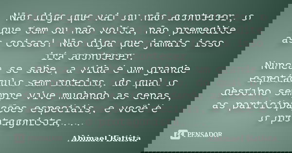 Não diga que vai ou não acontecer, o que tem ou não volta, não premedite as coisas! Não diga que jamais isso irá acontecer. Nunca se sabe, a vida é um grande es... Frase de Abimael Batista.