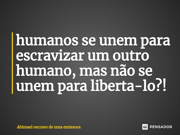 ⁠humanos se unem para escravizar um outro humano, mas não se unem para liberta-lo?!... Frase de Abimael escravo de uma emissora.