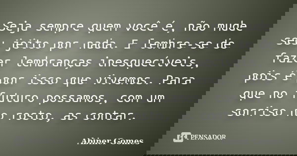 Seja sempre quem você é, não mude seu jeito por nada. E lembre-se de fazer lembranças inesquecíveis, pois é por isso que vivemos. Para que no futuro possamos, c... Frase de Abiner Gomes.