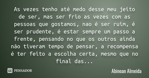 As vezes tenho até medo desse meu jeito de ser, mas ser frio as vezes com as pessoas que gostamos, nao é ser ruim, é ser prudente, é estar sempre um passo a fre... Frase de Abinoan Almeida.