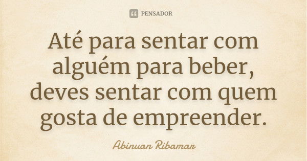 Até para sentar com alguém para beber, deves sentar com quem gosta de empreender.... Frase de Abinuan Ribamar.