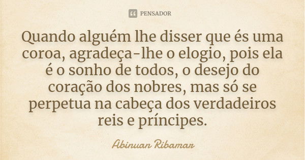 Quando alguém lhe disser que és uma coroa, agradeça-lhe o elogio, pois ela é o sonho de todos, o desejo do coração dos nobres, mas só se perpetua na cabeça dos ... Frase de Abinuan Ribamar.