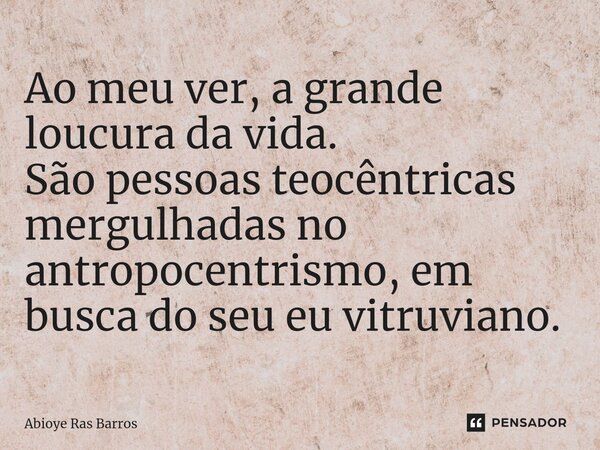 ⁠Ao meu ver, a grande loucura da vida. São pessoas teocêntricas mergulhadas no antropocentrismo, em busca do seu eu vitruviano.... Frase de Abioye Ras Barros.