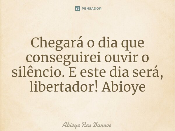 Chegará o dia que conseguirei ouvir o silêncio. E este dia será, libertador! Abioye... Frase de Abioye Ras Barros.
