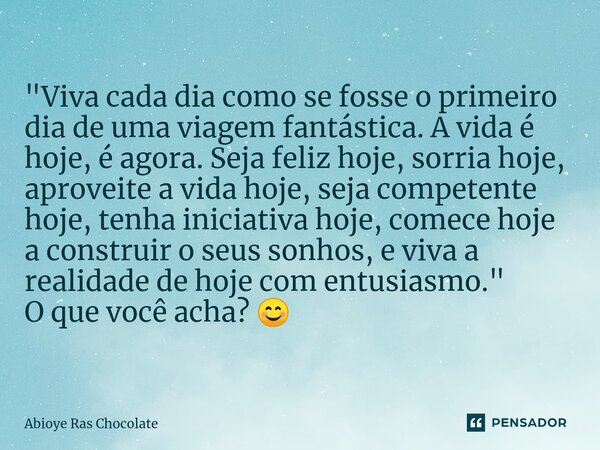 "Viva cada dia como se fosse o primeiro dia de uma viagem fantástica. A vida é hoje, é agora. Seja feliz hoje, sorria hoje, aproveite a vida hoje, seja com... Frase de Abioye Ras Chocolate.