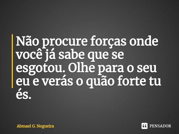 Não procure forças onde você já sabe que se esgotou. Olhe para o seu eu e verás o quão forte tu és.... Frase de Abmael G. Nogueira.