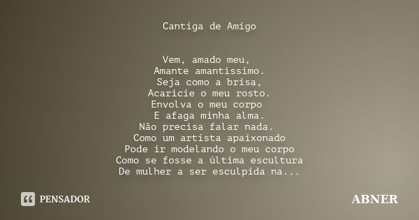 Cantiga de Amigo Vem, amado meu, Amante amantíssimo. Seja como a brisa, Acaricie o meu rosto. Envolva o meu corpo E afaga minha alma. Não precisa falar nada. Co... Frase de abner.