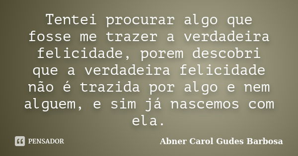 Tentei procurar algo que fosse me trazer a verdadeira felicidade, porem descobri que a verdadeira felicidade não é trazida por algo e nem alguem, e sim já nasce... Frase de Abner Carol Gudes Barbosa.