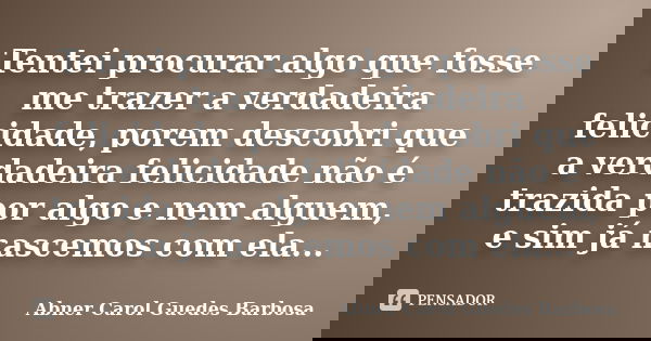 Tentei procurar algo que fosse me trazer a verdadeira felicidade, porem descobri que a verdadeira felicidade não é trazida por algo e nem alguem, e sim já nasce... Frase de Abner Carol Guedes Barbosa.