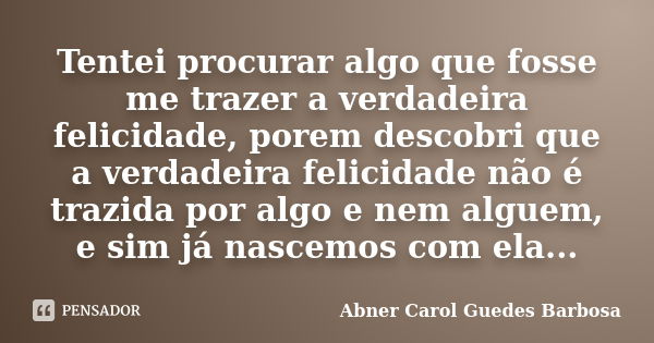 Tentei procurar algo que fosse me trazer a verdadeira felicidade, porem descobri que a verdadeira felicidade não é trazida por algo e nem alguem, e sim já nasce... Frase de Abner Carol Guedes Barbosa.