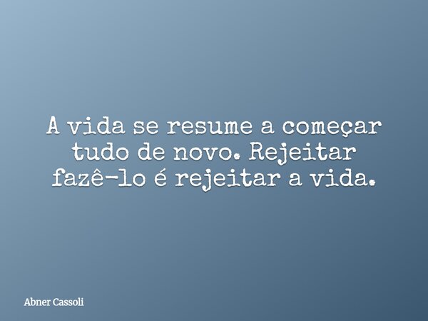 A vida se resume a começar tudo de novo. Rejeitar fazê-lo é rejeitar a vida.... Frase de Abner Cassoli.