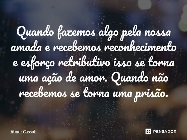 ⁠Quando fazemos algo pela nossa amada e recebemos reconhecimento e esforço retributivo isso se torna uma ação de amor. Quando não recebemos se torna uma prisão.... Frase de Abner Cassoli.