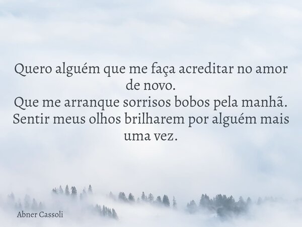 Quero alguém que me faça acreditar no amor de novo. Que me arranque sorrisos bobos pela manhã. Sentir meus olhos brilharem por alguém mais uma vez.... Frase de Abner Cassoli.