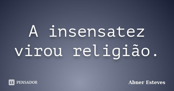 A insensatez virou religião.... Frase de Abner Esteves.