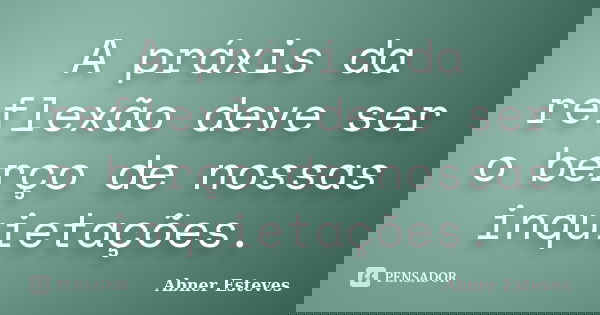 A práxis da reflexão deve ser o berço de nossas inquietações.... Frase de Abner Esteves.