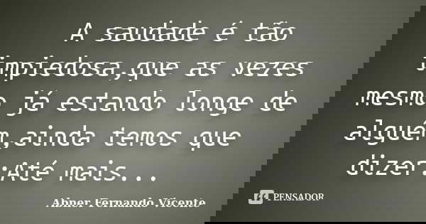 A saudade é tão impiedosa,que as vezes mesmo já estando longe de alguém,ainda temos que dizer:Até mais...... Frase de Abner Fernando Vicente.