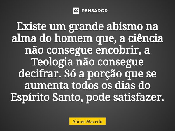 ⁠⁠Existe um grande abismo na alma do homem que, a ciência não consegue encobrir, a Teologia não consegue decifrar. Só a porção que se aumenta todos os dias do E... Frase de Abner macedo.