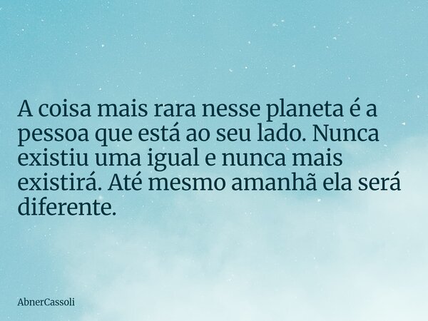 A coisa mais rara nesse planeta é a pessoa que está ao seu lado. Nunca existiu uma igual e nunca mais existirá. Até mesmo amanhã ela será diferente.... Frase de AbnerCassoli.
