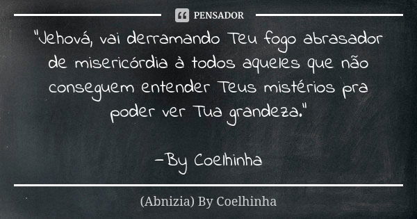 "Jehová, vai derramando Teu fogo abrasador de misericórdia à todos aqueles que não conseguem entender Teus mistérios pra poder ver Tua grandeza." —By ... Frase de (Abnizia) By Coelhinha.