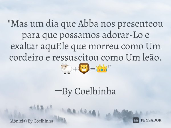 "Mas um dia que Abba nos presenteou para que possamos adorar-Lo e exaltar aquEle que morreu como Um cordeiro e ressuscitou como Um leão. 🐑+🦁=👑"⁠ ─By C... Frase de (Abnizia) By Coelhinha.