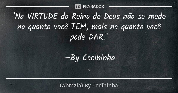 "Na VIRTUDE do Reino de Deus não se mede no quanto você TEM, mais no quanto você pode DAR." —By Coelhinha .... Frase de (Abnizia) By Coelhinha.