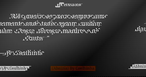 "Não queira ser para sempre uma semente onde todos regam, cuidam, bajulam. Cresça, floresça madure e dê Frutos." —By Coelhinha... Frase de (Abnizia) By Coelhinha.