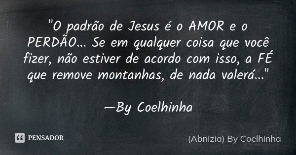 "O padrão de Jesus é o AMOR e o PERDÃO... Se em qualquer coisa que você fizer, não estiver de acordo com isso, a FÉ que remove montanhas, de nada valerá...... Frase de (Abnizia) By Coelhinha.