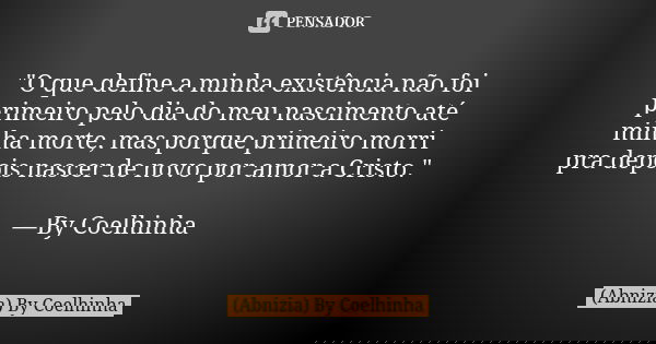 "O que define a minha existência não foi primeiro pelo dia do meu nascimento até minha morte, mas porque primeiro morri pra depois nascer de novo por amor ... Frase de (Abnizia) By Coelhinha.