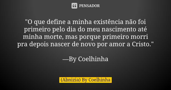 "O que define a minha existência não foi primeiro pelo dia do meu nascimento até minha morte, mas porque primeiro morri pra depois nascer de novo por amor ... Frase de (Abnizia) By Coelhinha.