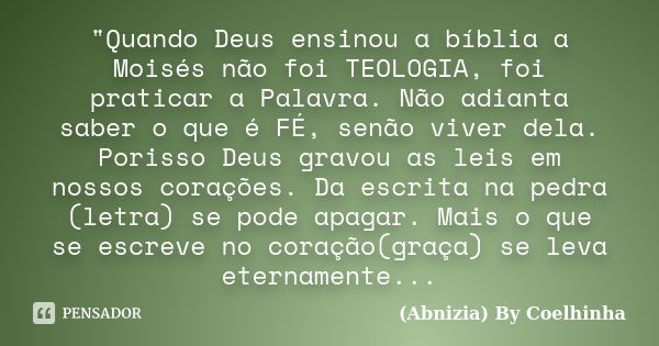 "Quando Deus ensinou a bíblia a Moisés não foi TEOLOGIA, foi praticar a Palavra. Não adianta saber o que é FÉ, senão viver dela. Porisso Deus gravou as lei... Frase de (Abnizia) By Coelhinha.