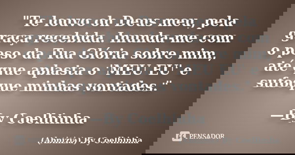 "Te louvo oh Deus meu, pela graça recebida. Inunda-me com o peso da Tua Glória sobre mim, até que aplasta o 'MEU EU' e sufoque minhas vontades." —By C... Frase de (Abnizia) By Coelhinha.