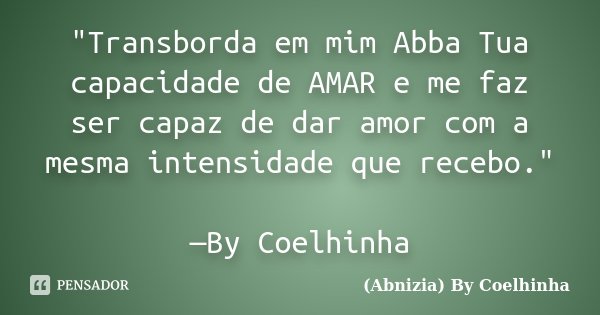 "Transborda em mim Abba Tua capacidade de AMAR e me faz ser capaz de dar amor com a mesma intensidade que recebo." —By Coelhinha... Frase de (Abnizia) By Coelhinha.