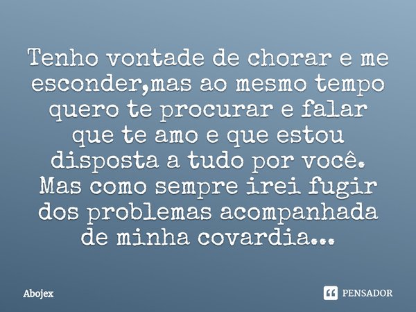 ⁠Tenho vontade de chorar e me esconder,mas ao mesmo tempo quero te procurar e falar que te amo⁠ e que estou disposta a tudo por você.
Mas como sempre irei fugir... Frase de Abojex.