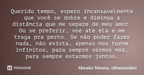 Querido tempo, espero incansavelmente que você se dobre e diminua a distância que me separe de meu amor. Ou se preferir, voe até ela e me traga pra perto. Se nã... Frase de Abraão Moura, (diminuido).