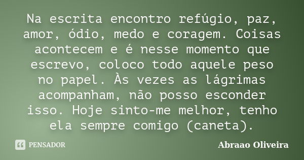 Na escrita encontro refúgio, paz, amor, ódio, medo e coragem. Coisas acontecem e é nesse momento que escrevo, coloco todo aquele peso no papel. Às vezes as lágr... Frase de Abraao Oliveira.