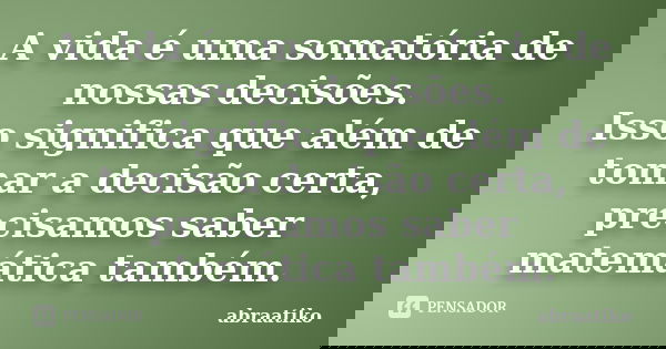 A vida é uma somatória de nossas decisões. Isso significa que além de tomar a decisão certa, precisamos saber matemática também.... Frase de abraatiko.