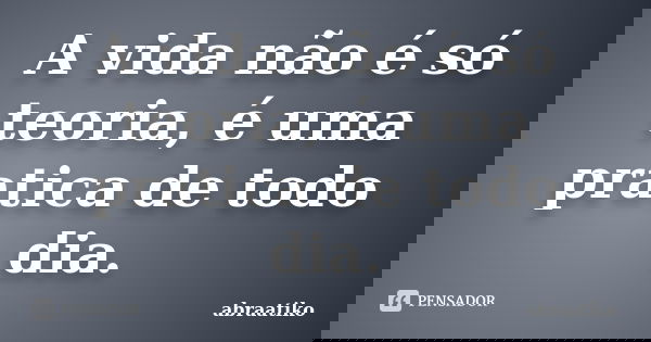 A vida não é só teoria, é uma pratica de todo dia.... Frase de abraatiko.