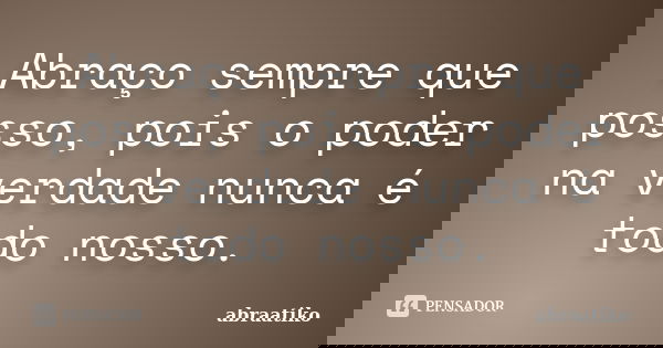 Abraço sempre que posso, pois o poder na verdade nunca é todo nosso.... Frase de abraatiko.