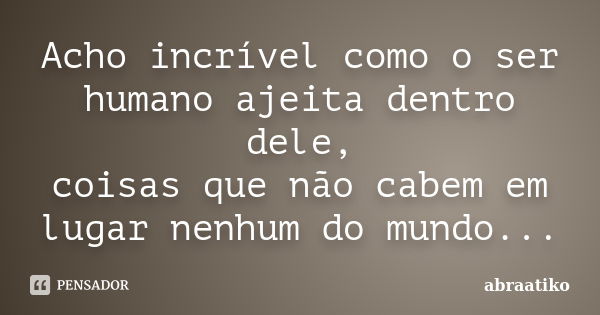 Acho incrível como o ser humano ajeita dentro dele, coisas que não cabem em lugar nenhum do mundo...... Frase de abraatiko.