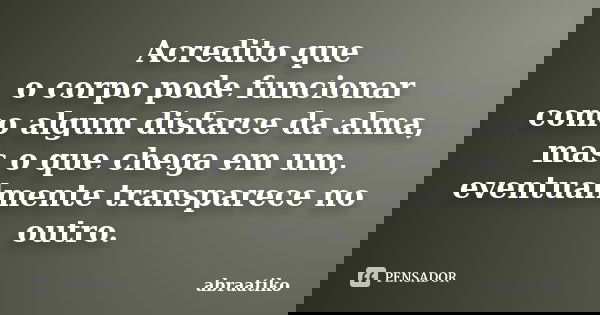 Acredito que o corpo pode funcionar como algum disfarce da alma, mas o que chega em um, eventualmente transparece no outro.... Frase de abraatiko.