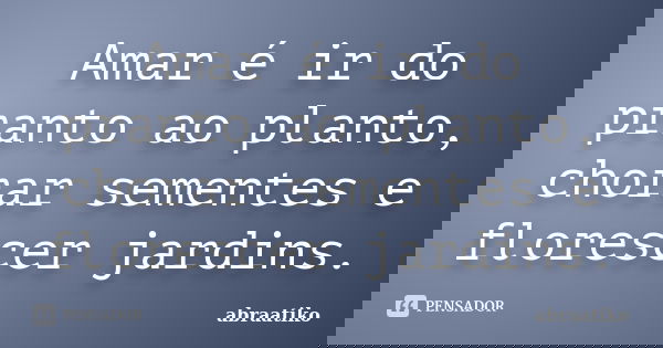 Amar é ir do pranto ao planto, chorar sementes e florescer jardins.... Frase de abraatiko.