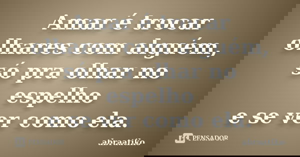 Amar é trocar olhares com alguém, só pra olhar no espelho e se ver como ela.... Frase de abraatiko.