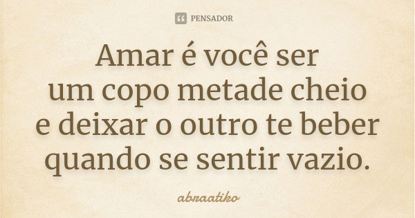 Amar é você ser um copo metade cheio e deixar o outro te beber quando se sentir vazio.... Frase de abraatiko.