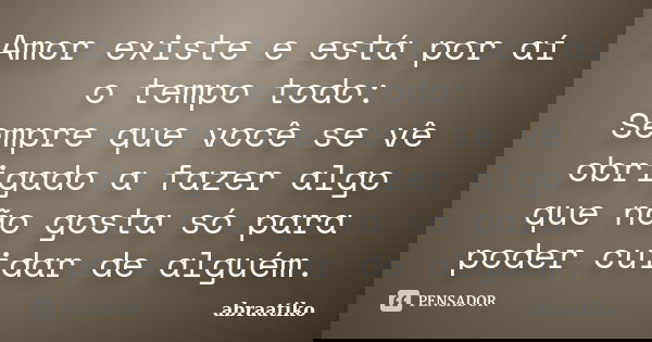 Amor existe e está por aí o tempo todo: Sempre que você se vê obrigado a fazer algo que não gosta só para poder cuidar de alguém.... Frase de abraatiko.