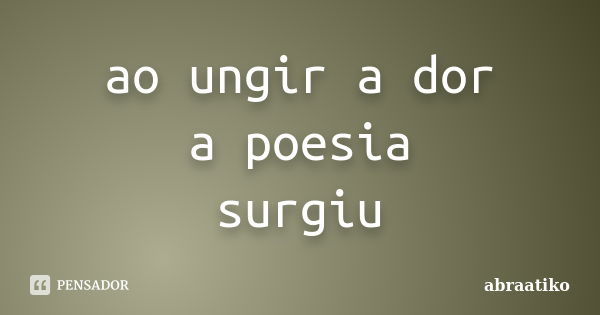 ao ungir a dor a poesia surgiu... Frase de abraatiko.