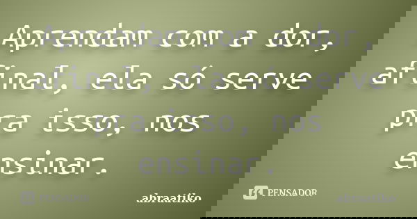 Aprendam com a dor, afinal, ela só serve pra isso, nos ensinar.... Frase de abraatiko.