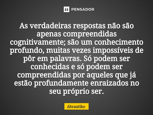 ⁠As verdadeiras respostas não são apenas compreendidas cognitivamente; são um conhecimento profundo, muitas vezes impossíveis de pôr em palavras. Só podem ser c... Frase de abraatiko.