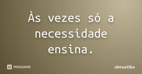 Às vezes só a necessidade ensina.... Frase de abraatiko.