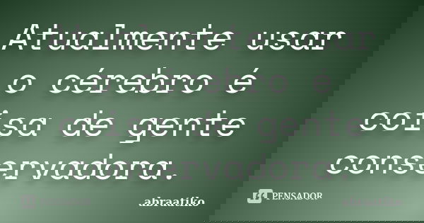 Atualmente usar o cérebro é coisa de gente conservadora.... Frase de abraatiko.